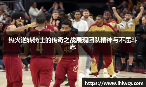 热火逆转骑士的传奇之战展现团队精神与不屈斗志