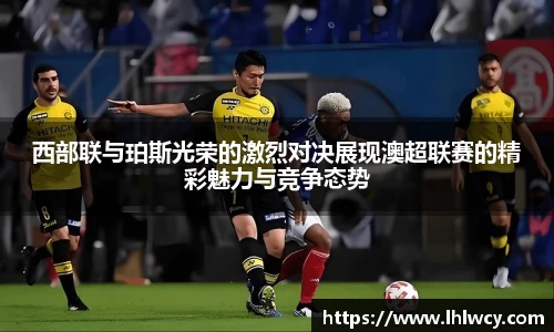 西部联与珀斯光荣的激烈对决展现澳超联赛的精彩魅力与竞争态势